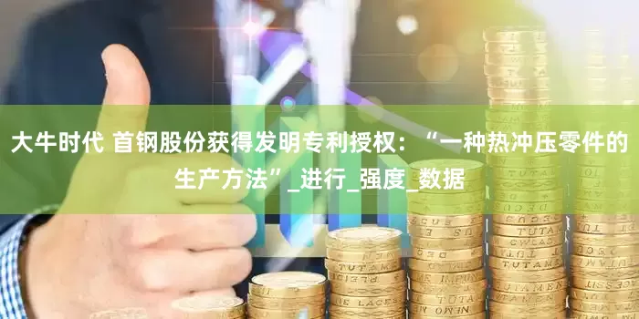 大牛时代 首钢股份获得发明专利授权：“一种热冲压零件的生产方法”_进行_强度_数据