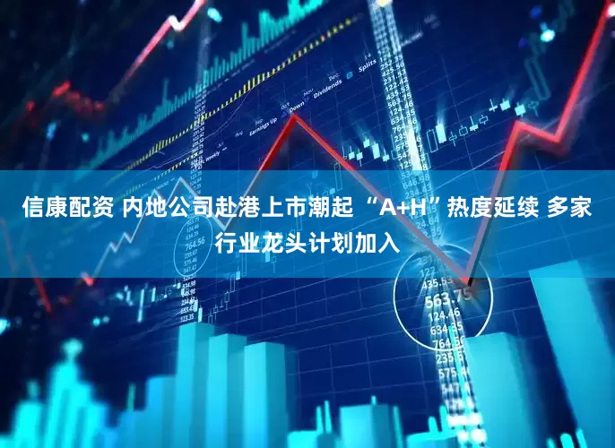 信康配资 内地公司赴港上市潮起 “A+H”热度延续 多家行业龙头计划加入