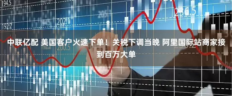 中联亿配 美国客户火速下单！关税下调当晚 阿里国际站商家接到百万大单