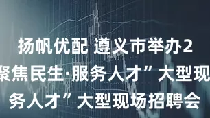 扬帆优配 遵义市举办2025年“聚焦民生·服务人才”大型现场招聘会