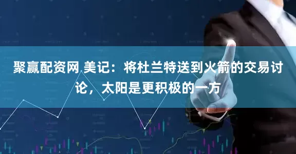 聚赢配资网 美记：将杜兰特送到火箭的交易讨论，太阳是更积极的一方