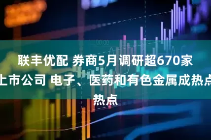 联丰优配 券商5月调研超670家上市公司 电子、医药和有色金属成热点