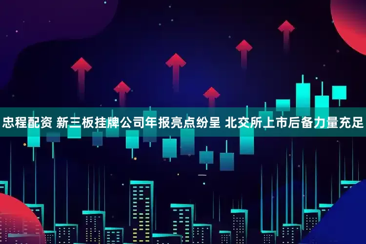 忠程配资 新三板挂牌公司年报亮点纷呈 北交所上市后备力量充足