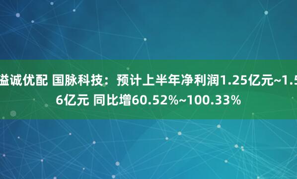 溢诚优配 国脉科技：预计上半年净利润1.25亿元~1.56亿元 同比增60.52%~100.33%