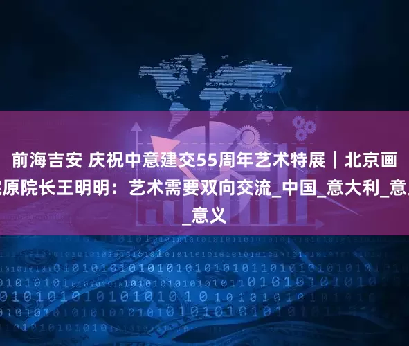 前海吉安 庆祝中意建交55周年艺术特展｜北京画院原院长王明明：艺术需要双向交流_中国_意大利_意义