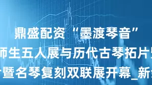 鼎盛配资 “墨渡琴音”——朱永成师生五人展与历代古琴拓片暨名琴复刻双联展开幕_新余_艺术_展览