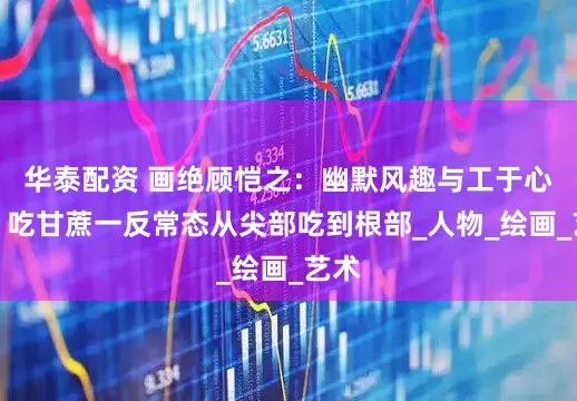 华泰配资 画绝顾恺之：幽默风趣与工于心计，吃甘蔗一反常态从尖部吃到根部_人物_绘画_艺术