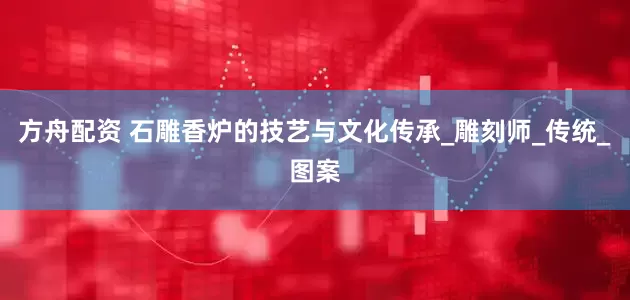 方舟配资 石雕香炉的技艺与文化传承_雕刻师_传统_图案