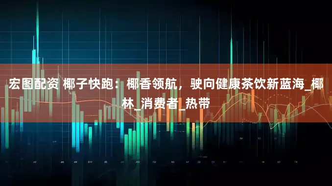 宏图配资 椰子快跑：椰香领航，驶向健康茶饮新蓝海_椰林_消费者_热带