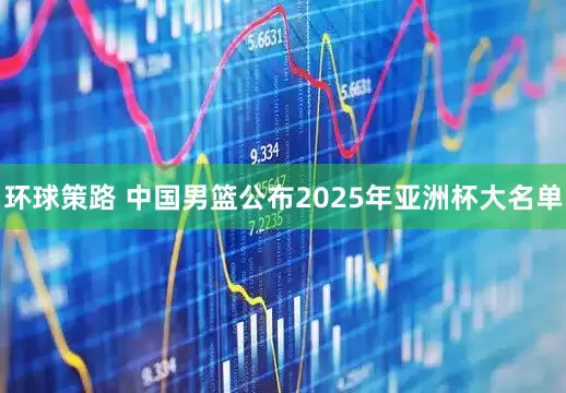 环球策路 中国男篮公布2025年亚洲杯大名单