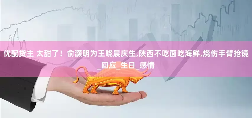 优配货主 太甜了！俞灏明为王晓晨庆生,陕西不吃面吃海鲜,烧伤手臂抢镜_回应_生日_感情
