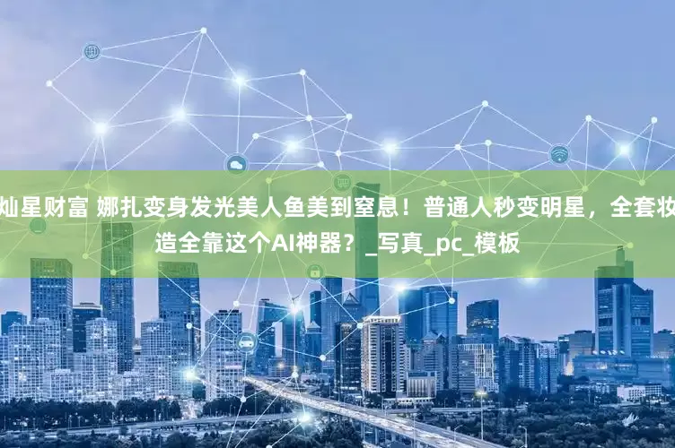 灿星财富 娜扎变身发光美人鱼美到窒息！普通人秒变明星，全套妆造全靠这个AI神器？_写真_pc_模板