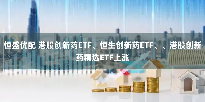 恒盛优配 港股创新药ETF、恒生创新药ETF、、港股创新药精选ETF上涨