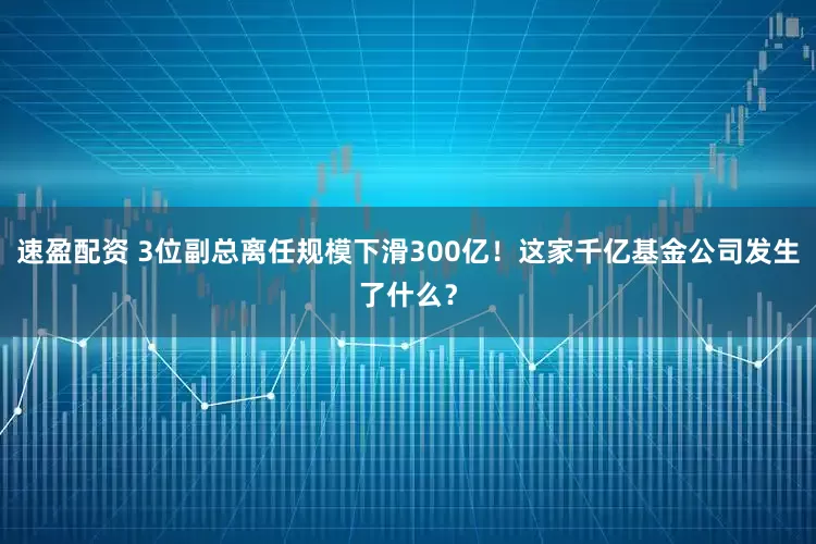 速盈配资 3位副总离任规模下滑300亿！这家千亿基金公司发生了什么？