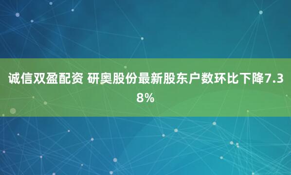 诚信双盈配资 研奥股份最新股东户数环比下降7.38%