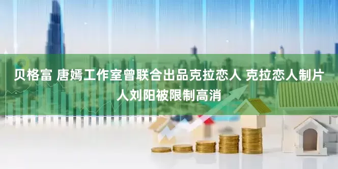贝格富 唐嫣工作室曾联合出品克拉恋人 克拉恋人制片人刘阳被限制高消